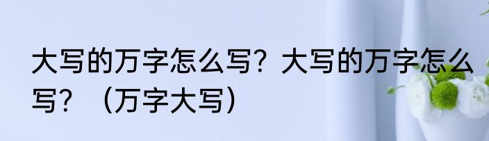大写的万字怎么写？大写的万字怎么写？（万字大写）