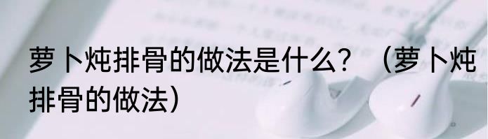 萝卜炖排骨的做法是什么？（萝卜炖排骨的做法）