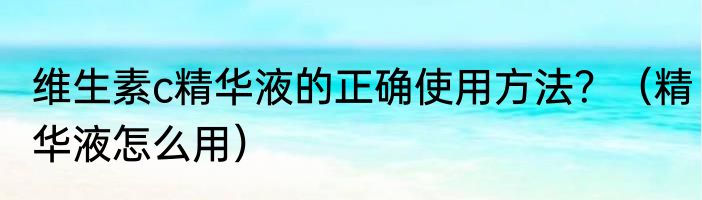 维生素c精华液的正确使用方法？（精华液怎么用）