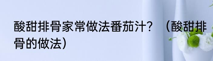 酸甜排骨家常做法番茄汁？（酸甜排骨的做法）