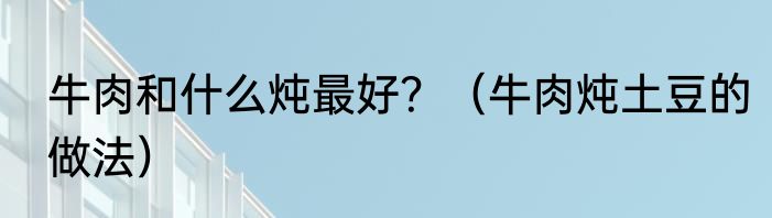 牛肉和什么炖最好？（牛肉炖土豆的做法）