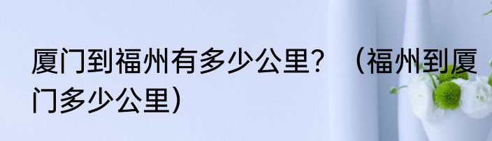 厦门到福州有多少公里？（福州到厦门多少公里）
