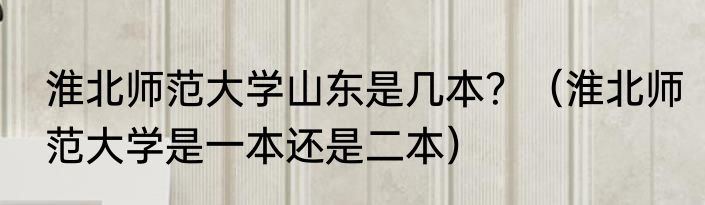 淮北师范大学山东是几本？（淮北师范大学是一本还是二本）