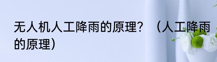 无人机人工降雨的原理？（人工降雨的原理）