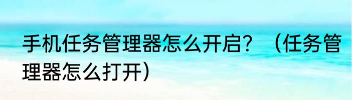 手机任务管理器怎么开启？（任务管理器怎么打开）