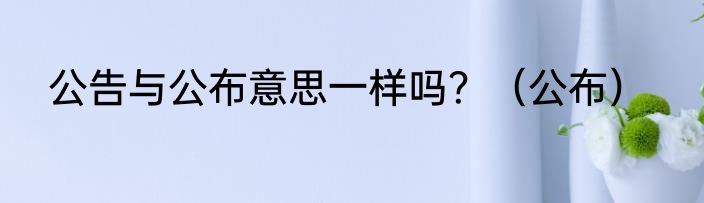 公告与公布意思一样吗？（公布）
