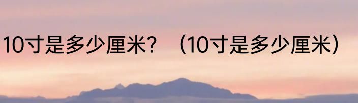 10寸是多少厘米？（10寸是多少厘米）