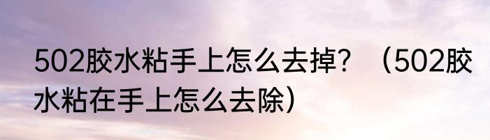 502胶水粘手上怎么去掉？（502胶水粘在手上怎么去除）