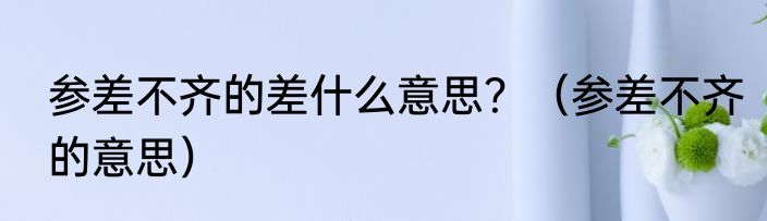 参差不齐的差什么意思？（参差不齐的意思）