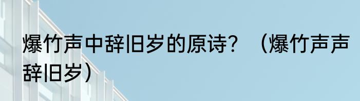 爆竹声中辞旧岁的原诗？（爆竹声声辞旧岁）