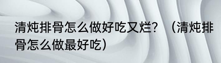清炖排骨怎么做好吃又烂？（清炖排骨怎么做最好吃）