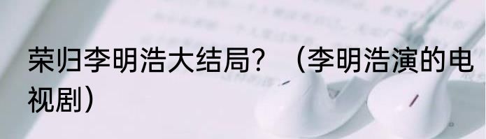 荣归李明浩大结局？（李明浩演的电视剧）