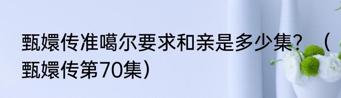 甄嬛传准噶尔要求和亲是多少集？（甄嬛传第70集）