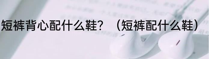 短裤背心配什么鞋？（短裤配什么鞋）