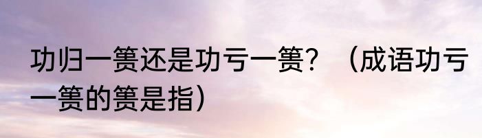 功归一篑还是功亏一篑？（成语功亏一篑的篑是指）