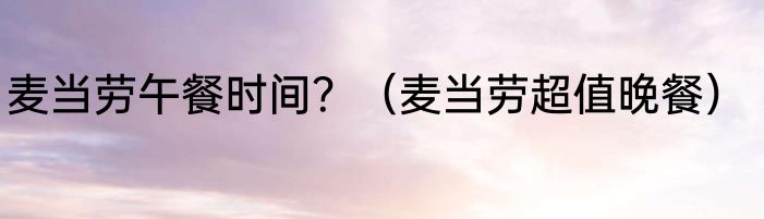 麦当劳午餐时间？（麦当劳超值晚餐）