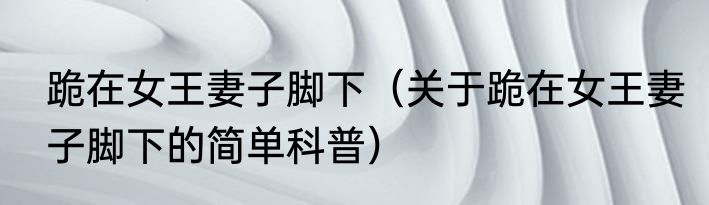 跪在女王妻子脚下（关于跪在女王妻子脚下的简单科普）