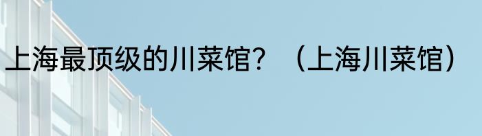 上海最顶级的川菜馆？（上海川菜馆）