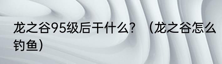 龙之谷95级后干什么？（龙之谷怎么钓鱼）