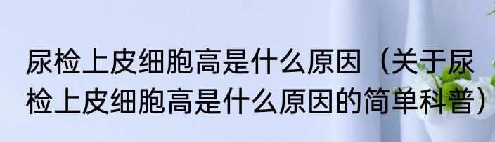 尿检上皮细胞高是什么原因（关于尿检上皮细胞高是什么原因的简单科普）