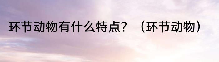 环节动物有什么特点？（环节动物）
