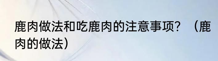 鹿肉做法和吃鹿肉的注意事项？（鹿肉的做法）