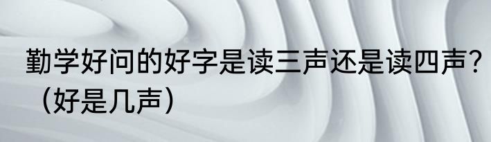 勤学好问的好字是读三声还是读四声？（好是几声）