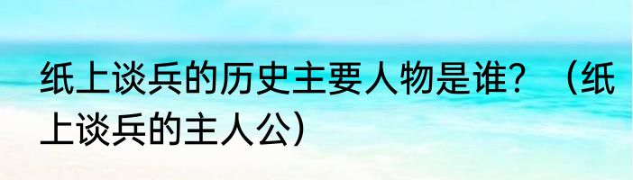 纸上谈兵的历史主要人物是谁？（纸上谈兵的主人公）