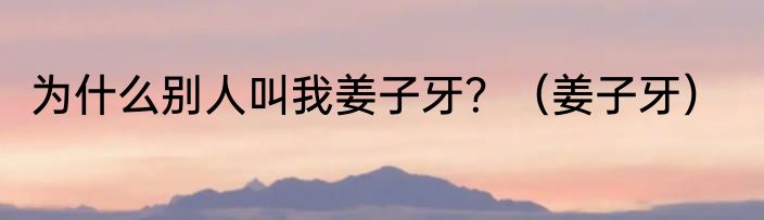 为什么别人叫我姜子牙？（姜子牙）