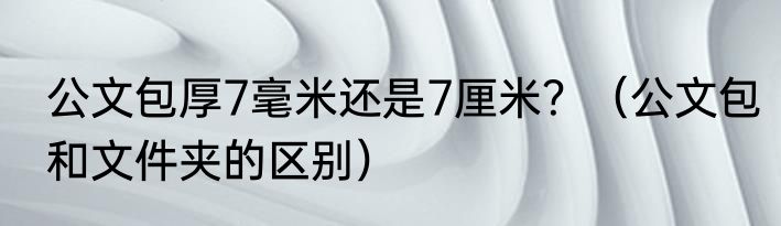 公文包厚7毫米还是7厘米？（公文包和文件夹的区别）