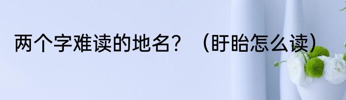 两个字难读的地名？（盱眙怎么读）