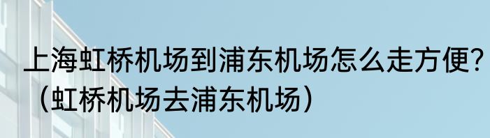 上海虹桥机场到浦东机场怎么走方便？（虹桥机场去浦东机场）