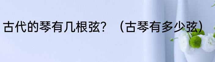 古代的琴有几根弦？（古琴有多少弦）