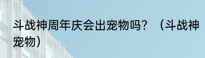 斗战神周年庆会出宠物吗？（斗战神宠物）
