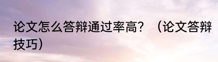 论文怎么答辩通过率高？（论文答辩技巧）