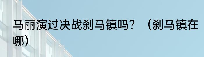 马丽演过决战刹马镇吗？（刹马镇在哪）