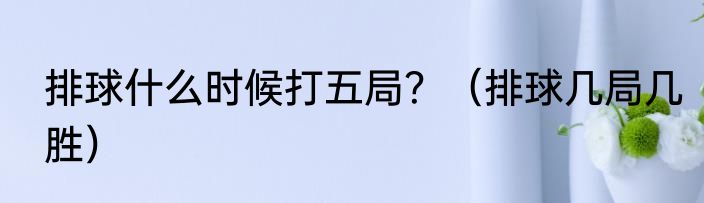 排球什么时候打五局？（排球几局几胜）