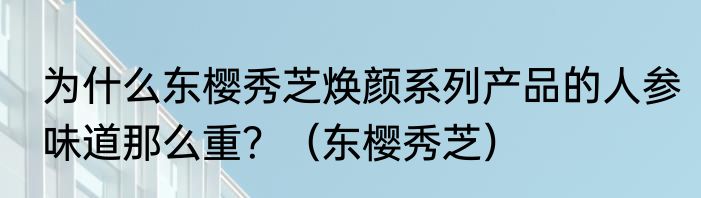 为什么东樱秀芝焕颜系列产品的人参味道那么重？（东樱秀芝）