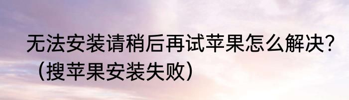 无法安装请稍后再试苹果怎么解决？（搜苹果安装失败）
