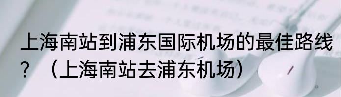 上海南站到浦东国际机场的最佳路线？（上海南站去浦东机场）