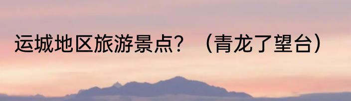 运城地区旅游景点？（青龙了望台）