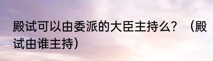 殿试可以由委派的大臣主持么？（殿试由谁主持）