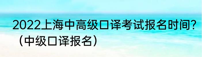 2022上海中高级口译考试报名时间？（中级口译报名）