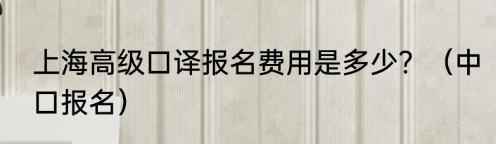 上海高级口译报名费用是多少？（中口报名）
