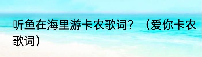 听鱼在海里游卡农歌词？（爱你卡农歌词）