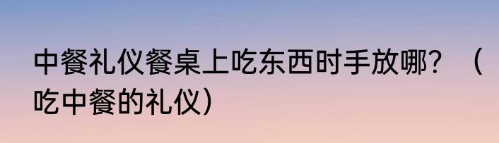 中餐礼仪餐桌上吃东西时手放哪？（吃中餐的礼仪）