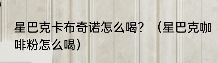 星巴克卡布奇诺怎么喝？（星巴克咖啡粉怎么喝）