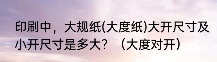 印刷中，大规纸(大度纸)大开尺寸及小开尺寸是多大？（大度对开）