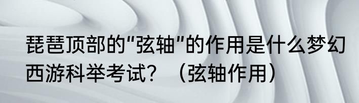 琵琶顶部的“弦轴”的作用是什么梦幻西游科举考试？（弦轴作用）
