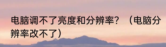 电脑调不了亮度和分辨率？（电脑分辨率改不了）